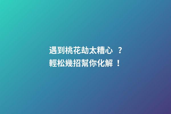 遇到桃花劫太糟心？輕松幾招幫你化解！